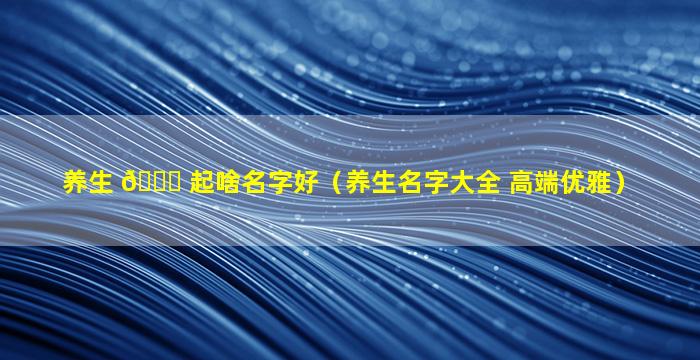 养生 🐟 起啥名字好（养生名字大全 高端优雅）